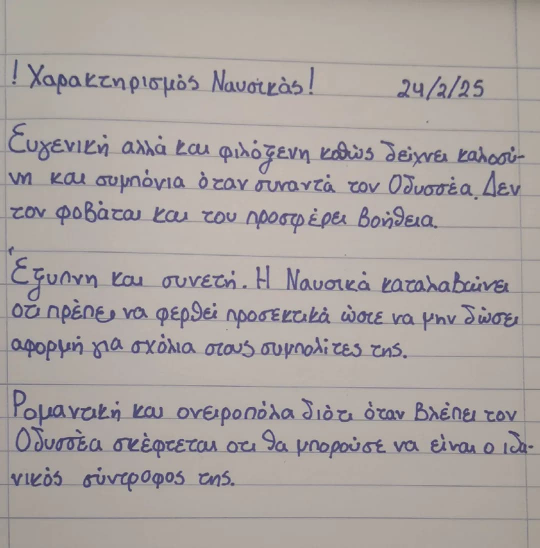 ! Χαρακτηρισμός Ναυσικάς!
24/2/25
Ευγενική αλλά και φιλόξενη καθώς δείχνει καλοσύ
νη και συμπόνια όταν συναντά τον Οδυσσέα. Δεν
tον φοβάται 