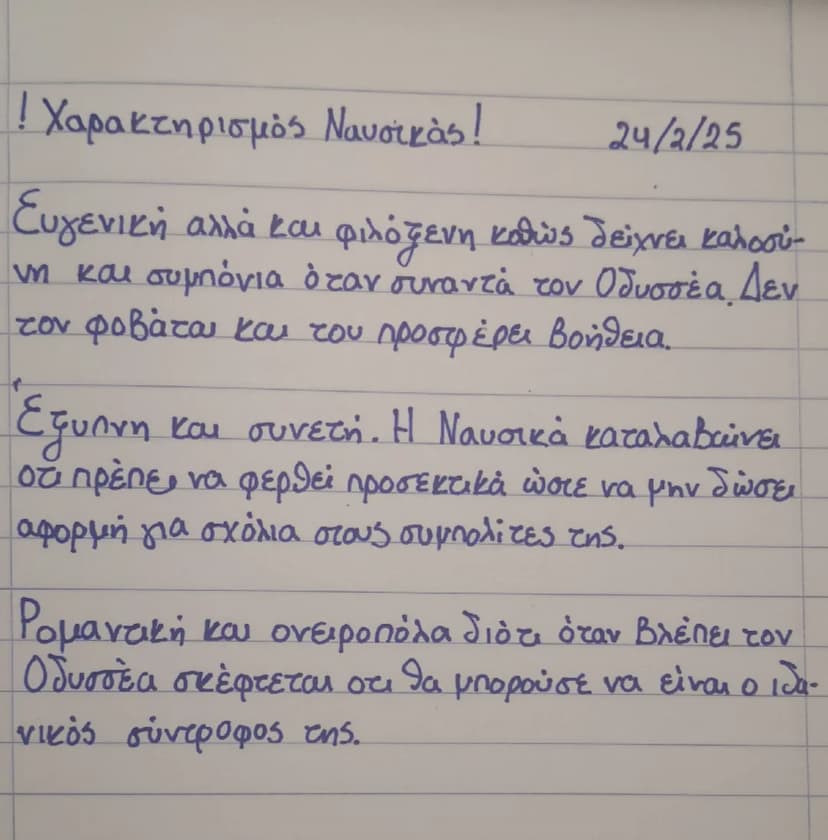 ! Χαρακτηρισμός Ναυσικάς!
24/2/25
Ευγενική αλλά και φιλόξενη καθώς δείχνει καλοσύ
νη και συμπόνια όταν συναντά τον Οδυσσέα. Δεν
tον φοβάται 